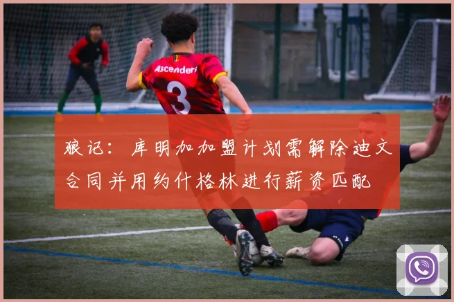 狼记：库明加加盟计划需解除迪文合同并用约什格林进行薪资匹配