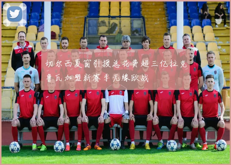 切尔西夏窗引援总花费超三亿拉克鲁瓦加盟新赛季无缘欧战