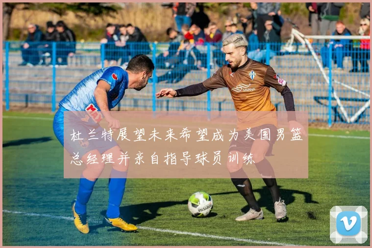 杜兰特展望未来希望成为美国男篮总经理并亲自指导球员训练